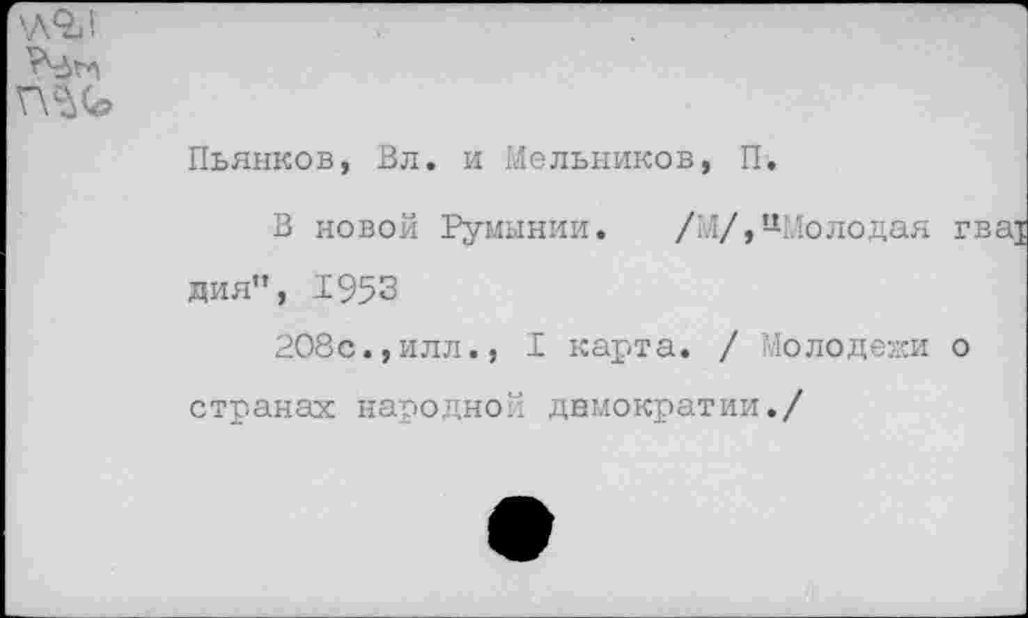 ﻿'■ЛОИ
Г\с№
Пьянков, Вл. и Мельников, П.
В новой Румынии.
/'./, цМолодая
дия”, 1953
208с.,илл., I карта. / Молодежи о
странах народной демократии./